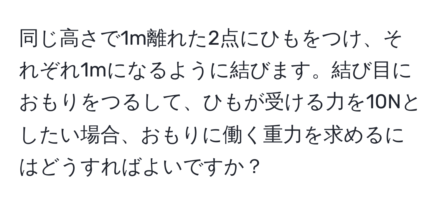 同じ高さで1m離れた2点にひもをつけ、それぞれ1mになるように結びます。結び目におもりをつるして、ひもが受ける力を10Nとしたい場合、おもりに働く重力を求めるにはどうすればよいですか？