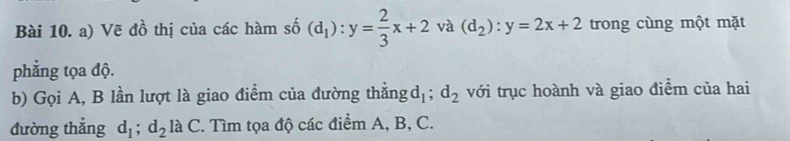 Vẽ đồ thị của các hàm số (d_1):y= 2/3 x+2 và (d_2):y=2x+2 trong cùng một mặt 
phẳng tọa độ. 
b) Gọi A, B lần lượt là giao điểm của đường thẳng d_1; d_2 với trục hoành và giao điểm của hai 
đường thẳng d_1; d_2laC 2. Tìm tọa độ các điểm A, B, C.