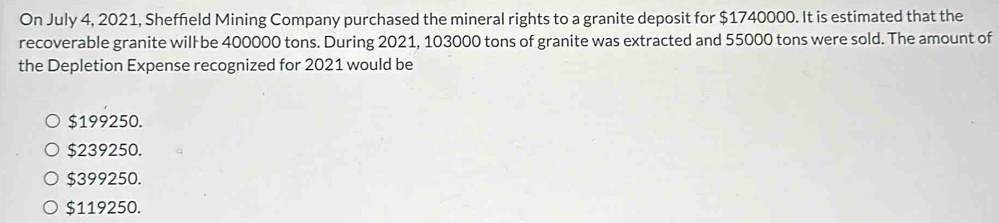 On July 4, 2021, Sheffield Mining Company purchased the mineral rights to a granite deposit for $1740000. It is estimated that the
recoverable granite will be 400000 tons. During 2021, 103000 tons of granite was extracted and 55000 tons were sold. The amount of
the Depletion Expense recognized for 2021 would be
$199250.
$239250.
$399250.
$119250.