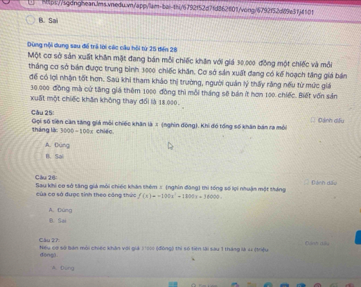 B. Sai
Dùng nội dung sau để trẻ lời các câu hội từ 25 đến 28
Một cơ sở sản xuất khăn mặt đang bán mỗi chiếc khăn với giá 30.000 đồng một chiếc và mỗi
tháng cơ sở bán được trung bình 3000 chiếc khăn. Cơ sở sản xuất đang có kế hoạch tăng giá bán
để có lợi nhận tốt hơn. Sau khi tham khảo thị trường, người quản lý thấy rằng nếu từ mức giá
30.000 đồng mà cử tăng giá thêm 1000 đồng thì mỗi tháng sẽ bán ít hơn 100. chiếc. Biết vốn sản
xuất một chiếc khăn không thay đổi là 18.000.
Câu 25: ĐDánh dầu
Gọi số tiền căn tăng giá môi chiếc khăn là x (nghìn đōng). Khi đó tổng số khân bán ra môi
tháng là: 3000 - 100x chiếc.
A. Đúng
B. Sai
Câu 26:
Sau khi cơ sở tăng giá môi chiếc khân thêm x (nghìn đòng) thì tống số lợi nhuận một tháng Đánh đầu
của cơ sở được tính theo công thức f(x)=-100x^2+1800x-36000.
A. Đúng
B. Sai
Câu 27:
Nếu cơ sở bán môi chiếc khân với giá 37000 (đồng) thì số tiên lài sau 1 tháng là 44 (triệu Đán h dầu
dōng).
A. Đúng