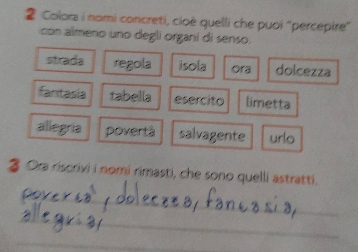 Colora i nomi concreti, cioè quelli che puoi ''percepire'' 
con almeno uno degli organi di senso, 
strada regola ísola Ora dolcezza 
esercito limetta 
pove 
salvagente urlo 
3 Ora riscrivi i nomi rimasti, che sono quelli astratti. 
_ 
_ 
_