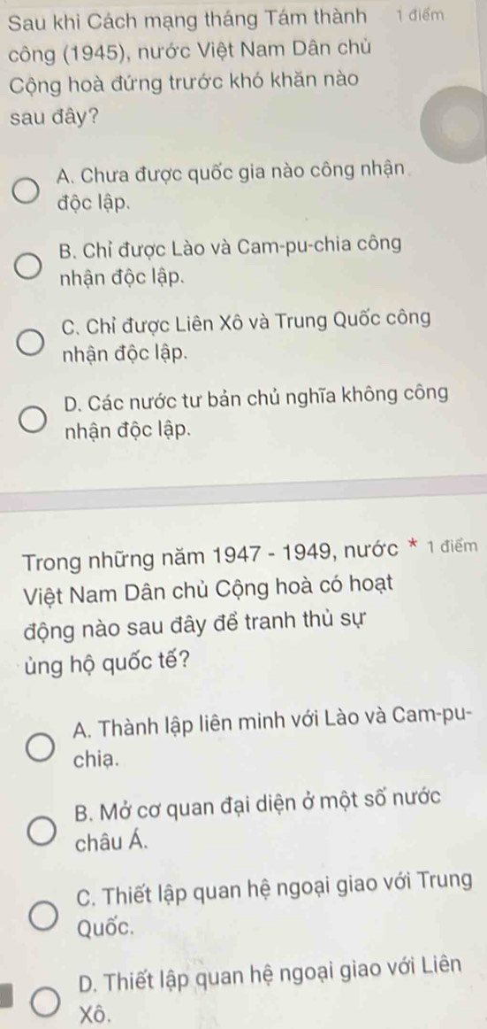 Sau khi Cách mạng tháng Tám thành 1 điểm
công (1945), nước Việt Nam Dân chủ
Cộng hoà đứng trước khó khăn nào
sau đây?
A. Chưa được quốc gia nào công nhận
độc lập.
B. Chỉ được Lào và Cam-pu-chia công
nhận độc lập.
C. Chỉ được Liên Xô và Trung Quốc công
nhận độc lập.
D. Các nước tư bản chủ nghĩa không công
nhận độc lập.
Trong những năm 1947 - 1949, nước * 1 điểm
Việt Nam Dân chủ Cộng hoà có hoạt
động nào sau đây để tranh thủ sự
ng hộ quốc tế?
A. Thành lập liên minh với Lào và Cam-pu-
chia.
B. Mở cơ quan đại diện ở một số nước
châu Á.
C. Thiết lập quan hệ ngoại giao với Trung
Quốc.
D. Thiết lập quan hệ ngoại giao với Liên
Xô.