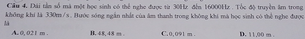 Dải tần số mà một học sinh có thể nghe được từ 30Hz đến 16000Hz. Tốc độ truyền âm trong
không khí là 330m/s. Bước sóng ngắn nhất của âm thanh trong không khí mà học sinh có thể nghe được
là
A. 0, 021 m. B. 48, 48 m. C. 0, 091 m. D. 11,00 m.