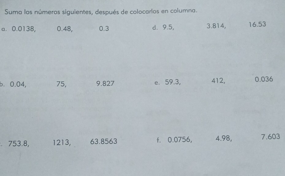 Suma los números siguientes, después de colocarlos en columna. 
a. 0.0138, 0.48, 0.3 d. 9.5, 3.814, 16.53
b. 0.04, 75, 9.827 e. 59.3, 412, 0.036. 753.8, 1213, 63.8563 f. 0.0756, 4.98, 7.603