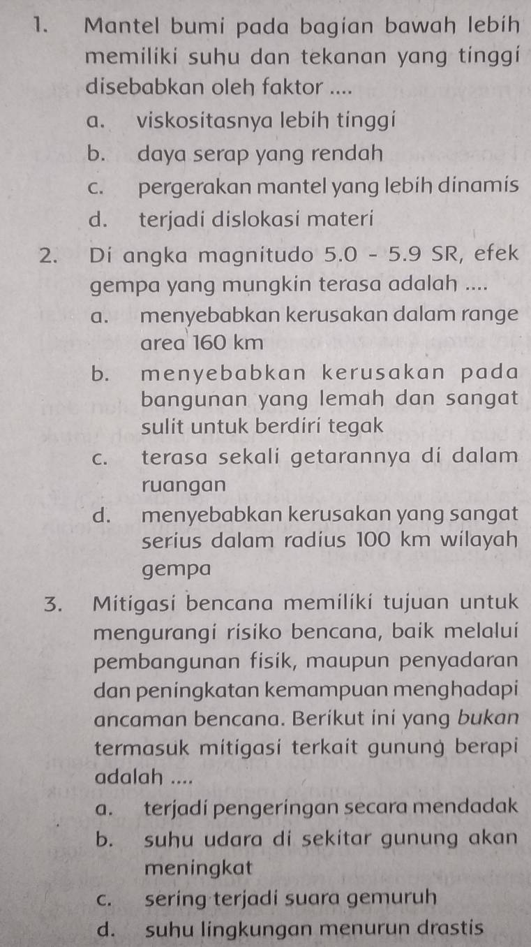 Mantel bumi pada bagian bawah lebih
memiliki suhu dan tekanan yang tínggi
disebabkan oleh faktor ....
a. viskositasnya lebíh tinggi
b. daya serap yang rendah
c. pergerakan mantel yang lebih dinamis
d. terjadi dislokasi materi
2. Di angka magnitudo 5.0 - 5.9 SR, efek
gempa yang mungkin terasa adalah ....
a. menyebabkan kerusakan dalam range
area 160 km
b. menyebabkan kerusakan pada
bangunan yang lemah dan sangat
sulit untuk berdiri tegak
c. terasa sekali getarannya di dalam
ruangan
d. menyebabkan kerusakan yang sangat
serius dalam radius 100 km wilayah
gempa
3. Mitigasi bencana memiliki tujuan untuk
mengurangi risiko bencana, baik melalui
pembangunan fisik, maupun penyadaran
dan peningkatan kemampuan menghadapi
ancaman bencana. Berikut ini yang bukan
termasuk mitigasi terkait gunung berapi
adalah ....
a. terjadí pengeringan secara mendadak
b. suhu udara di sekitar gunung akan
meningkat
c. sering terjadi suara gemuruh
d. suhu lingkungan menurun drastis