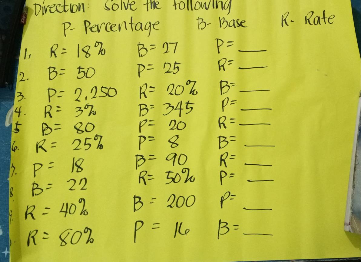 Direction: Solve the following 
p. Percentage B- Base 
R. Rate 
I, R=18% B=27 P=_ 
2. B=50
P=25
R=_ 
3. P=2,250 R=20% B=_ 
4. R=3% B=345 p=_ 
5 B=80
p=20 R=_ 
1e. R=25% p=8
B=_ 
7. p=18 B=90
R=_ 
B=22
R=50% P=_ 
R=40%
B=200 frac sqrt(sqrt 1)/5sqrt(2) p=_ 
R=80%
p=16 beta =_ 