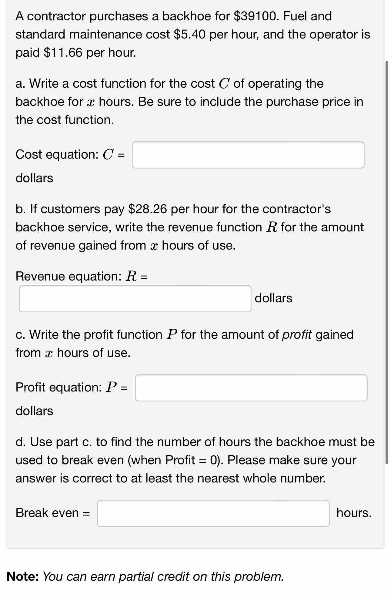 A contractor purchases a backhoe for $39100. Fuel and 
standard maintenance cost $5.40 per hour, and the operator is 
paid $11.66 per hour. 
a. Write a cost function for the cost C of operating the 
backhoe for x hours. Be sure to include the purchase price in 
the cost function. 
Cost equation: C=□
dollars
b. If customers pay $28.26 per hour for the contractor's 
backhoe service, write the revenue function R for the amount 
of revenue gained from x hours of use. 
Revenue equation: R=
□ dollars 
c. Write the profit function P for the amount of profit gained 
from x hours of use. 
Profit equation: P=□
dollars
d. Use part c. to find the number of hours the backhoe must be 
used to break even (when Profit =0). Please make sure your 
answer is correct to at least the nearest whole number. 
Break even =□ hours. 
Note: You can earn partial credit on this problem.