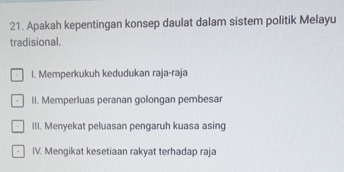 Apakah kepentingan konsep daulat dalam sistem politik Melayu
tradisional.
I. Memperkukuh kedudukan raja-raja
II. Memperluas peranan golongan pembesar
III. Menyekat peluasan pengaruh kuasa asing
IV. Mengikat kesetiaan rakyat terhadap raja