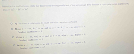 Describe the end behevior, state the degree and leading coefficient of the polynomial. If the function is not a polynomial, explain why
h(x)=9x^6-5x^3+3x^2
A) This is not a polynomial because there is a negative coefficient.
o and as xto ∈fty , h(x)to -∈fty. degree =7
B) Asxto -∈fty , h(t)to ∈fty leading coefficien!=9
C Asxto -∈fty , h(s)to ∈fty and as xto ∈fty , h(x)to -∈fty. degree =7
leading coefficien =5
D) Asxto -∈fty , h(t)to ∈fty and a)xto ∈fty , h(x)to -∈fty.degroé =7i
leading coefficient =-5