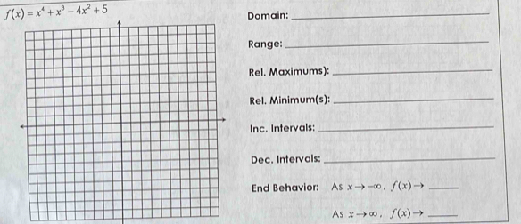 f(x)=x^4+x^3-4x^2+5
Domain:
_
Range:
_
Rel. Maximums):_
Rel. Minimum(s):
_
Inc. Intervals:
_
Dec. Intervals:
_
End Behavior: As xto -∈fty , f(x)to _
As xto ∈fty , f(x)to _