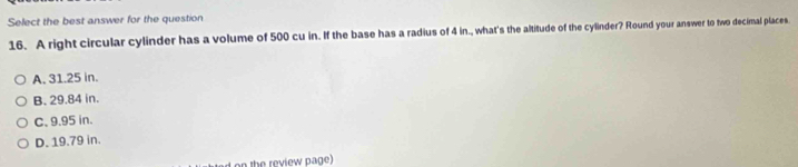 Select the best answer for the question
16. A right circular cylinder has a volume of 500 cu in. If the base has a radius of 4 in., what's the altitude of the cylinder? Round your answer to two decimal places.
A. 31.25 in.
B. 29.84 in.
C. 9.95 in.
D. 19.79 in.
on the review page)