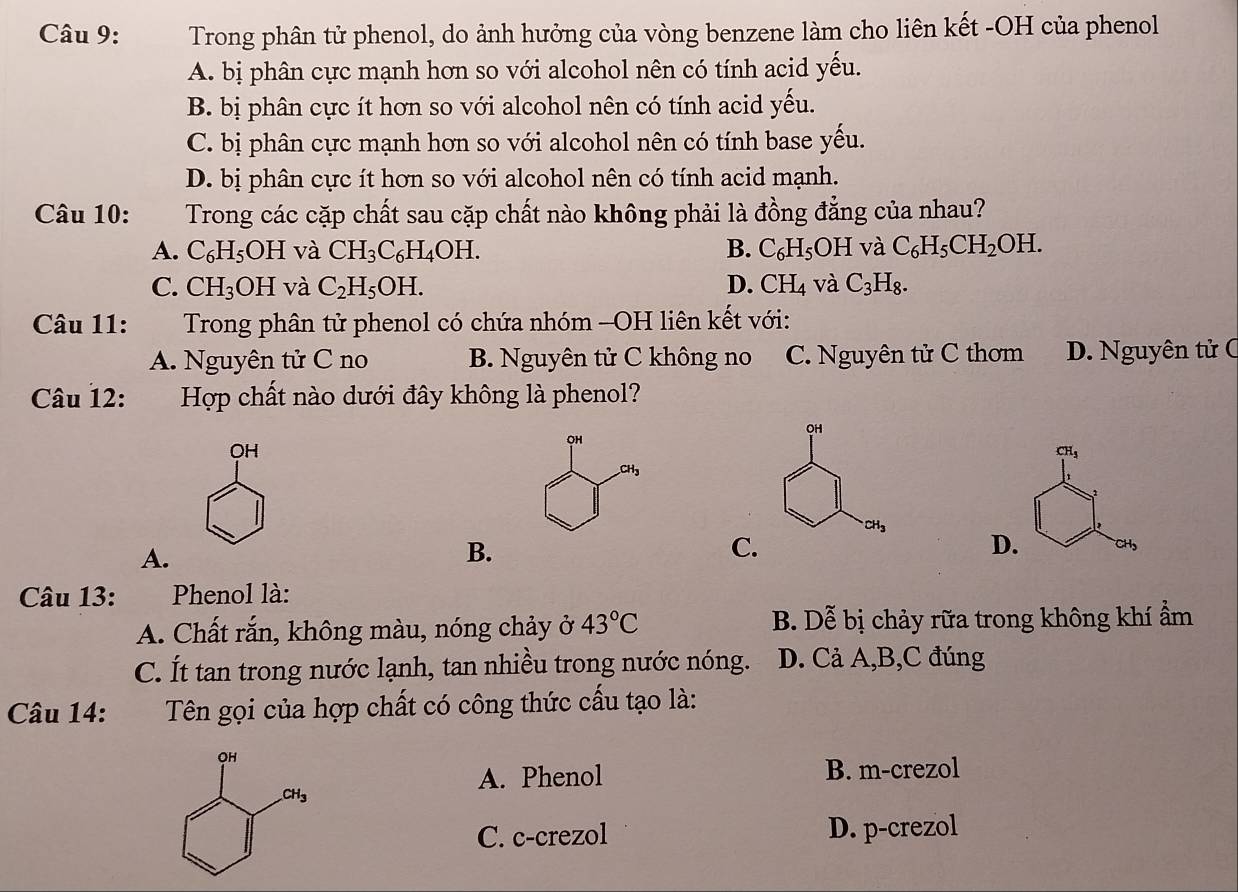 Trong phân tử phenol, do ảnh hưởng của vòng benzene làm cho liên kết -OH của phenol
A. bị phân cực mạnh hơn so với alcohol nên có tính acid yếu.
B. bị phân cực ít hơn so với alcohol nên có tính acid yếu.
C. bị phân cực mạnh hơn so với alcohol nên có tính base yếu.
D. bị phân cực ít hơn so với alcohol nên có tính acid mạnh.
Câu 10: Trong các cặp chất sau cặp chất nào không phải là đồng đẳng của nhau?
A. C_6H_5OH và CH_3C_6H_4OH. B. C_6H_5OH và C_6H_5CH_2OH.
C. CH_3OH và C_2H_5OH. D. CH_4 và C_3H_8.
Câu 11:  Trong phân tử phenol có chứa nhóm -OH liên kết với:
A. Nguyên tử C no B. Nguyên tử C không no C. Nguyên tử C thơm D. Nguyên tử C
Câu 12: Hợp chất nào dưới đây không là phenol?
OH
CH_3
A.
B.
C.
D. CH,
Câu 13: Phenol là:
A. Chất rắn, không màu, nóng chảy ở 43°C B. Dễ bị chảy rữa trong không khí ẩm
C. Ít tan trong nước lạnh, tan nhiều trong nước nóng. D. Cả A,B,C đúng
Câu 14:  Tên gọi của hợp chất có công thức cấu tạo là:
A. Phenol B. m-crezol
C. c-crezol D. p-crezol