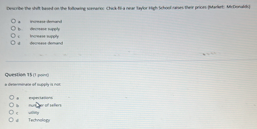 Describe the shift based on the following scenario: Chick-fil-a near Taylor High School raises their prices (Market: McDonalds)
a increase demand
decrease supply
C Increase supply
d decrease demand
Question 15 (1 point)
a determinate of supply is not
a expectations
b nun her of sellers
C utliity
d Technology