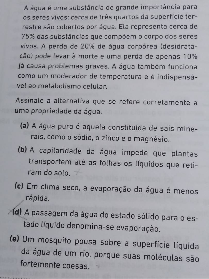 A água é uma substância de grande importância para
os seres vivos: cerca de três quartos da superfície ter-
restre são cobertos por água. Ela representa cerca de
75% das substâncias que compõem o corpo dos seres
vivos. A perda de 20% de água corpórea (desidrata-
ção) pode levar à morte e uma perda de apenas 10%
já causa problemas graves. A água também funciona
como um moderador de temperatura e é indispensá-
vel ao metabolismo celular.
Assinale a alternativa que se refere corretamente a
uma propriedade da água.
(a) A água pura é aquela constituída de sais mine-
rais, como o sódio, o zinco e o magnésio.
(b) A capilaridade da água impede que plantas
transportem até as folhas os líquidos que reti-
ram do solo.
(c) Em clima seco, a evaporação da água é menos
rápida.
(d) A passagem da água do estado sólido para o es-
tado líquido denomina-se evaporação.
(e) Um mosquito pousa sobre a superfície líquida
da água de um rio, porque suas moléculas são
fortemente coesas.