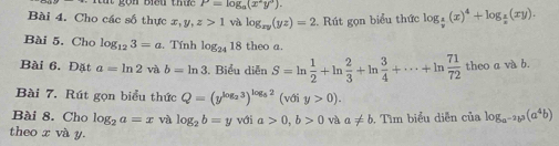 P=log _a(x^2y^3). 
Bài 4. Cho các số thực x, y, z>1 và log _xy(yz)=2. Rút gọn biểu thức log _ x/y (x)^4+log _ x/z (xy). 
Bài 5. Cho log _123=a t. Tính log _2418 theo a. 
Bài 6. Đặt a=ln 2 và b=ln 3. Biểu diễn S=ln  1/2 +ln  2/3 +ln  3/4 +·s +ln  71/72  theo a và b. 
Bài 7. Rút gọn biểu thức Q=(y^(log _2)3)^log _52(vdiy>0). 
Bài 8. Cho log _2a=x và log _2b=y với a>0, b>0 và a!= b , Tìm biểu diễn của log _a^(-2)b^3(a^4b)
theo x và y.