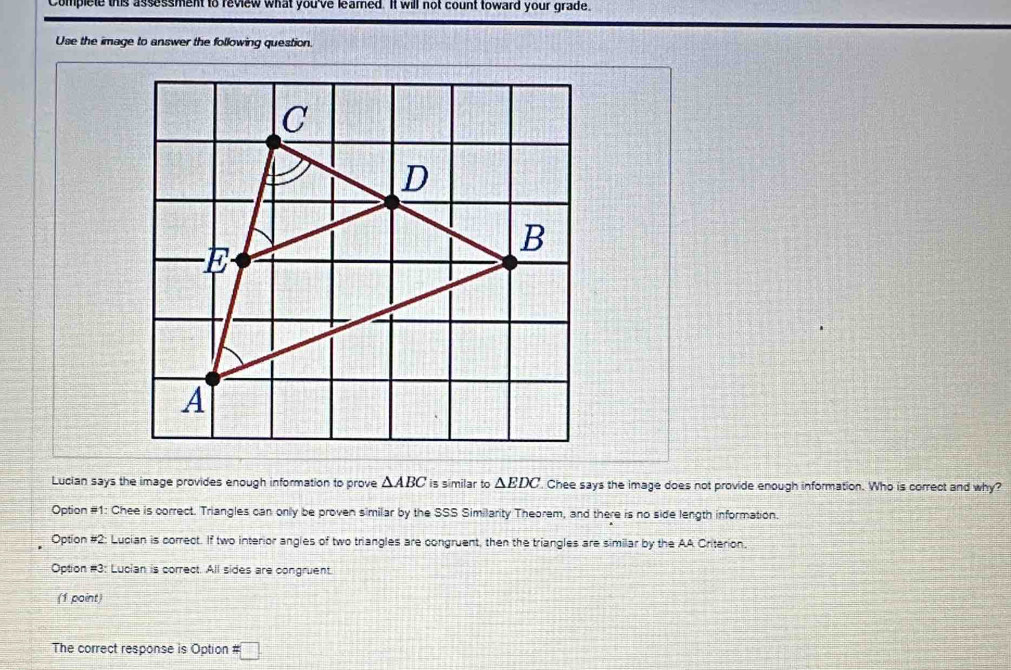 Complete this assessment to review what you've leamed. It will not count toward your grade.
Use the image to answer the following question.
Lucian says the image provides enough information to prove △ ABC is similar to △ EDC Chee says the image does not provide enough information. Who is correct and why?
Option #1: Chee is correct. Triangles can only be proven similar by the SSS Similarity Theorem, and there is no side length information.
Option =2 : Lucian is correct. If two interior angles of two triangles are congruent, then the triangles are similar by the AA Criterion.
Option #3: Lucian is correct. All sides are congruent.
(1 point)
The correct response is Option # □