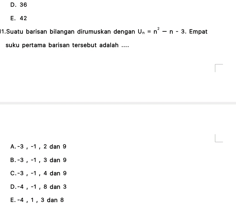 D. 36
E. 42
1.Suatu barisan bilangan dirumuskan dengan U_n=n^2-n-3. Empat
suku pertama barisan tersebut adalah ....
A. -3 , -1 , 2 dan 9
B. -3 , -1 , 3 dan 9
C. -3 , -1 , 4 dan 9
D. -4 , -1 , 8 dan 3
E. -4 , 1 , 3 dan 8