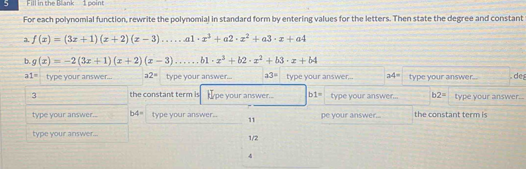 Fill in the Blank 1 point 
For each polynomial function, rewrite the polynomial in standard form by entering values for the letters. Then state the degree and constant 
a. f(x)=(3x+1)(x+2)(x-3).....a1· x^3+a2· x^2+a3· x+a4
b. g(x)=-2(3x+1)(x+2)(x-3)......b1· x^3+b2· x^2+b3· x+b4
a1= type your answer... a2= type your answer... a3= type your answer,.. a4= type your answer... . de 
3 the constant term is type your answer... b1= type your answer... b2= type your answer... 
type your answer... b4= type your answer... 11 pe your answer... the constant term is 
type your answer... 1/2 
4