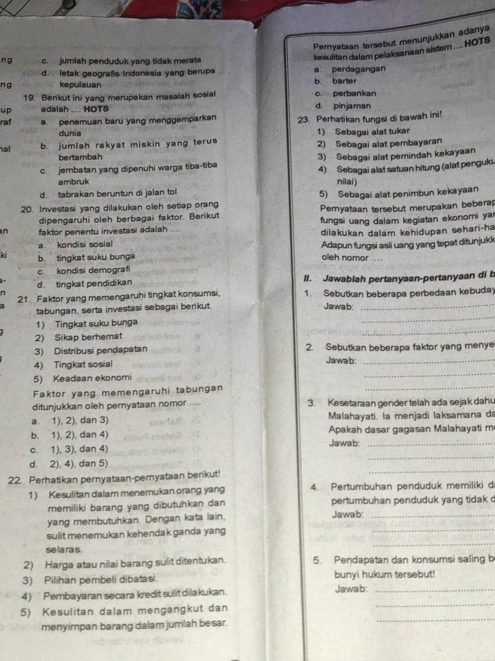 Pemyataan tersebut menunjukkan adanya
ng c. jumlah penduduk yang tidak merata
kesulitan dalam pelaksanaan sistem .... HOTS
d. letak geografis Indonesia yang berupa a. perdagangan
n g kepulauan b. barter
19. Berikut ini yang merupakan masalah sosial c. perbankan
up adalah .... HOTS d. pinjaman
raf a. penemuan baru yang menggemparkan
23. Perhatikan fungsi di bawah ini!
dunia 1) Sebagai alat tukar
al b. jumlah rakyat miskin yang terus
2) Sebagai alat pembayaran
bertambah
c. jembatan yang dipenuhi warga tiba-tiba 3) Sebagai alat pemindah kekayaan
4) Sebagai alat satuan hitung (alat penguku
ambruk nilai)
d. tabrakan beruntun di jalan tol
5) Sebagai alat penimbun kekayaan
20. Investasi yang dilakukan oleh setiap orang
dipengaruhi oleh berbagai faktor. Berikut Peryataan tersebut merupakan beberap
n faktor penentu investasi adalah .... fungsi uang dalam kegiatan ekonomi yar
dilakukan dalam kehidupan sehari-ha
a. kondisi sosial Adapun fungsi asli uang yang tepat ditunjukk
ki b. tingkat suku bunga oleh nomor ....
c. kondisi demografi
d. tingkat pendidikan II. Jawabiah pertanyaan-pertanyaan di b
n
21. Faktor yang memengaruhi tingkat konsumsi, 1. Sebutkan beberapa perbedaan kebuday
tabungan, serta investasi sebagai berikut. Jawab:_
1) Tingkat suku bunga
_
2) Sikap berhemat
_
3) Distribusi pendapatan 2. Sebutkan beberapa faktor yang menye
4) Tingkat sosial
Jawab:_
5) Keadaan ekonomi
_
Faktor yang memengaruhi tabungan
_
ditunjukkan oleh pernyataan nomor .... 3. Kesetaraan gender telah ada sejak dahu
a. 1), 2), dan 3) Malahayati. la menjadi laksamana da
b. 1), 2), dan 4)  Apakah dasar gagasan Malahayati m
Jawab:_
c. 1), 3), dan 4)
d. 2), 4), dan 5)
_
22. Perhatikan pernyataan-pernyataan berikut!
_
1) Kesulitan dalam menemukan orang yang 4. Pertumbuhan penduduk memiliki d
memiliki barang yang dibutuhkan dan pertumbuhan penduduk yang tidak d
yang membutuhkan. Dengan kata lain,
Jawab:_
_
sulit menemukan kehendak ganda yang
_
se la ra s.
2) Harga atau nilai barang sulit ditentukan. 5. Pendapatan dan konsumsi saling b
3) Pilihan pembeli dibatasi. bunyi hukum tersebut!
Jawab:_
_
4) Pembayaran secara kredit sulitdilakukan.
menyimpan barang dalam jumlah besar.
_
5) Kesulitan dalam mengangkut dan