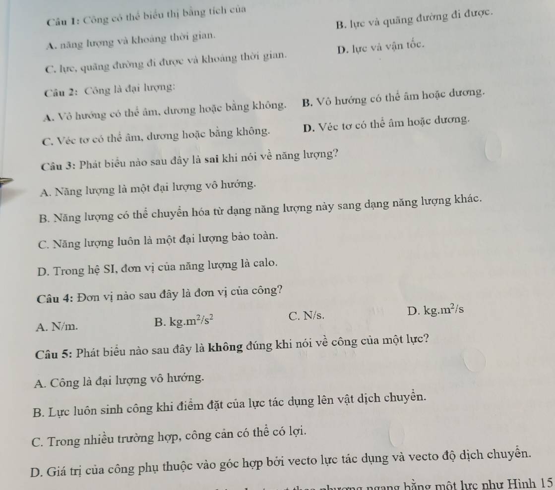 Công có thể biểu thị bằng tích của
A. năng lượng và khoảng thời gian. B. lực và quãng đường đi được.
C. lực, quãng đường đi được và khoảng thời gian. D. lực và vận tốc.
Câu 2: Công là đại lượng:
A. Vô hướng có thể âm, dương hoặc bằng không. B. Vô hướng có thể âm hoặc dương.
C. Véc tơ có thể âm, dương hoặc bằng không. D. Véc tơ có thể âm hoặc dương.
Câu 3: Phát biểu nào sau đây là sai khi nói về năng lượng?
A. Năng lượng là một đại lượng vô hướng.
B. Năng lượng có thể chuyển hóa từ dạng năng lượng này sang dạng năng lượng khác.
C. Năng lượng luôn là một đại lượng bảo toàn.
D. Trong hệ SI, đơn vị của năng lượng là calo.
Câu 4: Đơn vị nào sau đây là đơn vị của công?
A. N/m.
B. kg.m^2/s^2 C. N/s. D. kg.m^2/s
Câu 5: Phát biểu nào sau đây là không đúng khi nói về công của một lực?
A. Công là đại lượng vô hướng.
B. Lực luôn sinh công khi điểm đặt của lực tác dụng lên vật dịch chuyển.
C. Trong nhiều trường hợp, công cản có thể có lợi.
D. Giá trị của công phụ thuộc vào góc hợp bởi vecto lực tác dụng và vecto độ dịch chuyển.
ng ngang hằng một lực như Hình 15