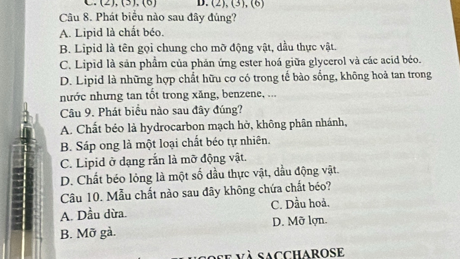 (2), (5), (6) D. (2), (3), (6)
Câu 8. Phát biểu nào sau đây đúng?
A. Lipid là chất béo.
B. Lipid là tên gọi chung cho mỡ động vật, dầu thực vật.
C. Lipid là sản phẩm của phản ứng ester hoá giữa glycerol và các acid béo.
D. Lipid là những hợp chất hữu cơ có trong tế bào sống, không hoà tan trong
nước nhưng tan tốt trong xăng, benzene, ...
Câu 9. Phát biểu nào sau đây đúng?
A. Chất béo là hydrocarbon mạch hờ, không phân nhánh,
B. Sáp ong là một loại chất béo tự nhiên.
C. Lipid ở dạng rắn là mỡ động vật.
D. Chất béo lỏng là một số đầu thực vật, dầu động vật.
Câu 10. Mẫu chất nào sau đây không chứa chất béo?
C. Dầu hoả.
A. Dầu dừa.
D. Mỡ lợn.
B. Mỡ gà.
se và saccharose