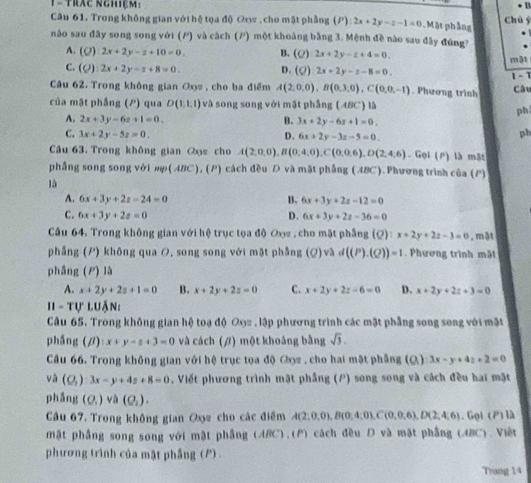 1 = Trậc nghiệm: B3
Câu 61. Trong không gian với hệ tọa độ Oxw , cho mật phẳng (P): 2x+2y-z-1=0 Mặt phầng Chú ý
não sau đây song song với (P) và cách (P) một khoảng bằng 3. Mệnh đề nào sau đây đứng?
A. (Q):2x+2y-z+10=0, B. (Q):2x+2y-z+4=0.
mật
C. (Q):2x+2y-z+8=0. D. (rho ) 2x+2y-z-8=0.
1-1
Câu 62. Trong không gian Ox= , cho ba điểm A(2,0,0),B(0,3,0),C(0,0,-1). Phương trinh Câu
của mặt phầng (P) qua D(1,1,1) và song song với mặt phẳng (ABC) là
ph
A. 2x+3y-6z+1=0. B. 3x+2y-6z+1=0.
C. 3x+2y-5z=0, D. 6x+2y-3z-5=0.
ph
Câu 63. Trong không gian Oos cho A(2,0,0),B(0,4,0),C(0,0,6),D(2,4,6) Gọi (P) là mặt
phầng song song với mp(ABC), (P) cách đều D và mặt phầng (ABC). Phương trình của (P)
là
A. 6x+3y+2z-24=0 B. 6x+3y+2z-12=0
C. 6x+3y+2z=0 D. 6x+3y+2z-36=0
Cầu 64. Trong không gian với hệ trục tọa độ Oxys , cho mặt phẳng (Q) :x+2y+2z-3=0 , mật
phẳng (P) không qua O, song song với mặt phẳng (Q)va d((P).(Q))=1. Phương trình mặt
phầng (P) là
A. x+2y+2z+1=0 B. x+2y+2z=0 C. x+2y+2z-6=0 D. x+2y+2z+3=0
11 ='TU' luận:
Câu 65. Trong không gian hệ toạ độ Oy= , lập phương trình các mật phẳng song song với mặt
phầng (/) x+y-z+3=0 và cách (/) một khoáng bằng sqrt(3).
Câu 66. Trong không gian với hệ trục tọa độ Oxz , cho hai mặt phẳng (Q) 3x-y+4z+2=0
và (Q_2):3x-y+4z+8=0 , Viết phương trình mặt phầng (P) song song và cách đều hai mặt
phầng (Q_1) và (Q_1).
Câu 67. Trong không gian Oxy cho các điểm A(2,0,0),B(0,4;0),C(0,0,6),D(2,4,6). Gọi (P) là
mặt phầng song song với mật phầng (ABC),(P) cách đều Đ và mặt phầng (ABC). Việt
phương trình của mặt phầng (P) .
Trang 14