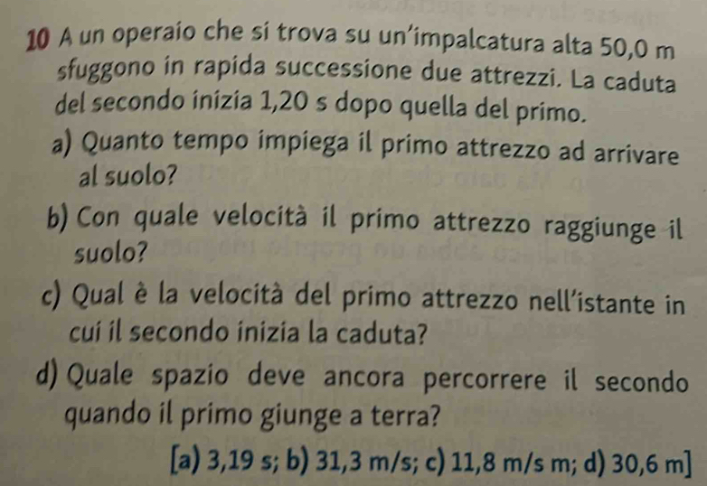 A un operaio che si trova su un’impalcatura alta 50,0 m
sfuggono in rapida successione due attrezzi. La caduta
del secondo inizia 1,20 s dopo quella del primo.
a) Quanto tempo impiega il primo attrezzo ad arrivare
al suolo?
b) Con quale velocità il primo attrezzo raggiunge il
suolo?
c) Qual è la velocità del primo attrezzo nell'istante in
cui il secondo inizia la caduta?
d) Quale spazio deve ancora percorrere il secondo
quando il primo giunge a terra?
[a) 3,19 s; b) 31,3 m/s; c) 11,8 m/s m; d) 30,6 m]