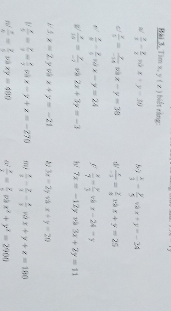 Bài 3, Tìm x, y ( z ) biết răng: 
W  x/3 - y/2  vù x+y=30 h/j  x/3 = y/5  và x+y=-24
 x/5 = y/-14  và x-y=38 d/  x/-3 = y/8  và x+y=25
vl  x/8 - y/5  vù x-y=24 5/  x/7 = y/3  và x-24=y
W  x/10 = y/-7  và 2x+3y=-3 h/ 7x=-12y và 3x+2y=11
i/ 5. x=2 y và x+y=-21 kj 3x-2y Vá x+y=20
1/  x/5 = y/3 = x/7  và x-y+z=-270 m/  x/3 - y/3 - z/3  và x+y+z=180
1/  x/6 = y/5  và xy=480 0/  x/2 = y/5  Và x^2+y^2=2900