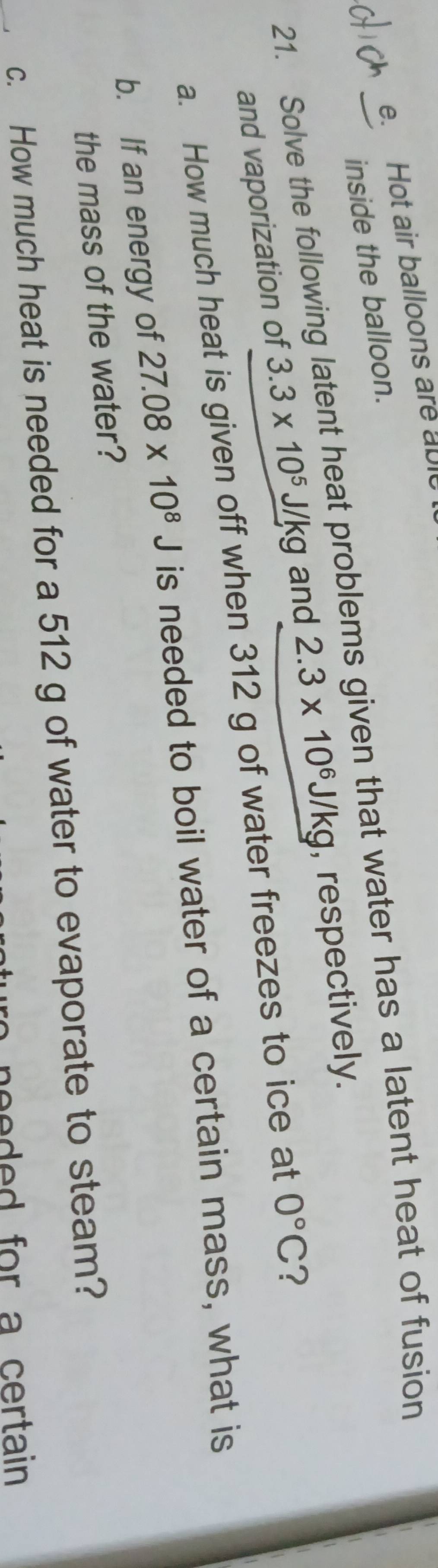 Hot air balloons are able 
inside the balloon. 
21. Solve the following latent heat problems given that water has a latent heat of fusion 
and vaporization of 3.3* 10^5 J/kg and 2.3* 10^6J/kg , respectively. 
a. How much heat is given off when 312 g of water freezes to ice at 0°C ? 
b. If an energy of 27.08* 10^8J is needed to boil water of a certain mass, what is 
the mass of the water? 
c. How much heat is needed for a 512 g of water to evaporate to steam? 
beee d for a certain .