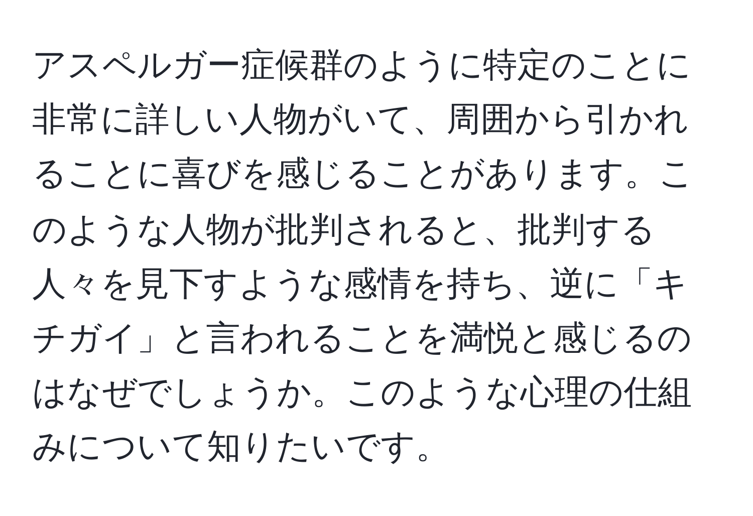 アスペルガー症候群のように特定のことに非常に詳しい人物がいて、周囲から引かれることに喜びを感じることがあります。このような人物が批判されると、批判する人々を見下すような感情を持ち、逆に「キチガイ」と言われることを満悦と感じるのはなぜでしょうか。このような心理の仕組みについて知りたいです。