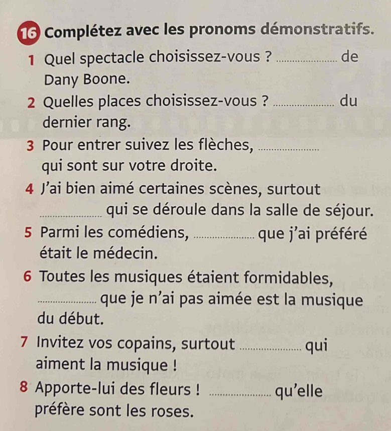 Complétez avec les pronoms démonstratifs. 
1 Quel spectacle choisissez-vous ? _de 
Dany Boone. 
2 Quelles places choisissez-vous ? _du 
dernier rang. 
3 Pour entrer suivez les flèches,_ 
qui sont sur votre droite. 
4 Jai bien aimé certaines scènes, surtout 
_qui se déroule dans la salle de séjour. 
5 Parmi les comédiens,_ que j'ai préféré 
était le médecin. 
6 Toutes les musiques étaient formidables, 
_que je n’ai pas aimée est la musique 
du début. 
7 Invitez vos copains, surtout _qui 
aiment la musique ! 
8 Apporte-lui des fleurs ! _qu'elle 
préfère sont les roses.