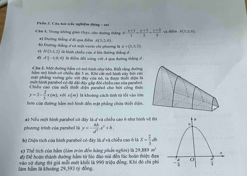 Phần 2. Câu hồi trắc nghiệm đúng - sai
Câu 1. Trong không gian Oxyz, cho đường thẳng d :  (x+1)/1 = (y+3)/2 = (z+2)/2  và điểm A(3;2;0).
a) Đường thẳng đ đi qua điểm A(3;2;0).
b) Đường thẳng đ có một vecto chỉ phương là overline u=(1;3;2).
c) H(1;1;2) là hình chiếu của A lên đường thẳng đ .
d) A'(-1;0;4) là điềm đổi xứng với A qua đường thẳng đ .
Câu 2. Một đường hầm có mô hình như bên. Biết rằng đường
hầm mô hình có chiều dài 5 m. Khi cắt mô hình này bởi các
mặt phẳng vuông góc với đáy của nó, ta được thiết diện là
một hình parabol có độ dài đáy gắp đôi chiều cao của parabol.
Chiều cao của mỗi thiết diện parabol cho bởi công thức
y=3- 2/5 x(m) , với x(m) là khoảng cách tính từ lối vào lớn
hơn của đường hầm mô hình đến mặt phẳng chứa thiết diện.
a) Nếu một hình parabol có đáy là ở và chiều cao h như hình vẽ thì
phương trình của parabol là y=- 4h/d^2 .x^2+h.
b) Diện tích của hình parabol có đáy là ơ và chiều cao h là S= 2/3 dh
c) Thể tích của hầm (làm tròn đến hàng phần nghìn) là 29,889m^3
d) Để hoàn thành đường hầm từ lúc đào núi đến lúc hoàn thiện đưa
vào sử dụng thì giá mỗi mét khối là 990 triệu đồng. Khi đó chi phí 
làm hầm là khoảng 29,593 tỳ đồng.