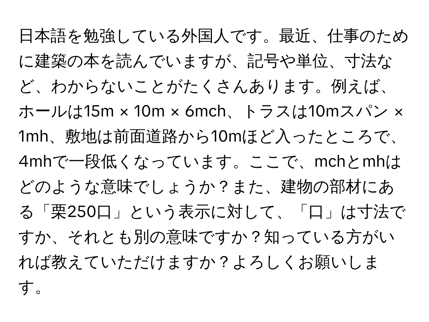 日本語を勉強している外国人です。最近、仕事のために建築の本を読んでいますが、記号や単位、寸法など、わからないことがたくさんあります。例えば、ホールは15m × 10m × 6mch、トラスは10mスパン × 1mh、敷地は前面道路から10mほど入ったところで、4mhで一段低くなっています。ここで、mchとmhはどのような意味でしょうか？また、建物の部材にある「栗250口」という表示に対して、「口」は寸法ですか、それとも別の意味ですか？知っている方がいれば教えていただけますか？よろしくお願いします。