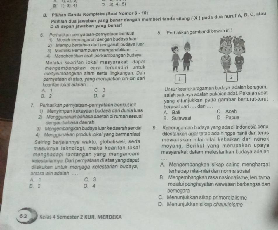 B 1),3), 4) D. 3), 4), 5)
B. Pilihan Ganda Kompleks (Soal Nomor 6 - 10)
Pilihlah dua jawaban yang benar dengan memberi tanda silang ( X ) pada dua huruf A, B, C, atau
D di depan jawaban yang benar!
6. Perhatikan pemyataan-pernyataan berikut! 8. Perhatikan gambar di bawah ini!
1) Mudah terpengaruh dengan budaya luar
2) Mampu bertahan dari pengaruh budaya luar
3) Memiliki kemampuan mengendalikan
4) Menghentikan arah perkembangan budaya
Melalui kearifan lokal masyarakat dapat
mengembangkan cara tersendiri untuk
menyeimbangkan alam serta lingkungan. Dari
pernyataan di atas, yang merupakan ciri-ciri dari 1 2
kearifan lokal adalah ... .
A. 1 C. 3 Unsur keanekaragaman budaya adalah beragam,
B. 2 D. 4 salah satunya adalah pakaian adat. Pakaian adat
yang ditunjukkan pada gambar berturut-turut
7. Perhatikan pernyataan-pernyataan berikut ini! berasal dari .... dan ....
1) Menyimpan kekayaan budaya dari dunia luas A. Bali C. Aceh
2) Menggunakan bahasa daerah di rumah sesuai B. Sulawesi D. Papua
dengan bahasa daerah
3) Mengembangkan budaya luar ke daerah sendiri 9. Keberagaman budaya yang ada di Indonesia perlu
4) Menggunakan produk lokal yang bermanfaat dilestarikan agar tetap ada hingga nanti dan terus
Seiring berjalannya waktu, globalisasi, serta mewariskan nilai-nilai kebaikan dari nenek
masuknya teknologi, maka kearifan lokal moyang. Berikut yang merupakan upaya
menghadapi tantangan yang mengancam masyarakat dalam melestarikan budaya adalah
kelestariannya. Dari pernyataan di atas yang dapat
dilakukan untuk menjaga kelestarian budaya, A. Mengembangkan sikap saling menghargai
antara lain adalah .... terhadap nilai-nilai dan norma sosial
A. 1 C. 3 B. Mengembangkan rasa nasionalisme, terutama
B. 2 D. 4 melalui penghayatan wawasan berbangsa dan
bernegara
C. Menunjukkan sikap primordialisme
D. Menunjukkan sikap chauvinisme
62 Kelas 4 Semester 2 KUR. MERDEKA