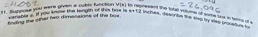 variable s. If you know the length of this box is s+12
11. Suppose you were given a cubic function V(s) to represent the total volume of some box in terms of a 
finding the other two dimensions of the box. Inches, describe the step by step procedure for