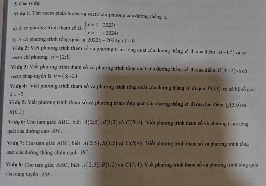 Các ví dụ
Vi dụ 1: Tìm vectơ pháp tuyến và vectơ chỉ phương của đường thẳng A
a) A có phương trình tham số là beginarrayl x=2-2023t y=-1+2024tendarray.
b) A có phương trình tổng quát là 2022x-2023y+1=0
Ví dụ 2: Viết phương trình tham số và phương trình tổng quát của đường thẳng ơ đi qua điểm A(-1;5) và có
vectơ chỉ phương vector u=(2;1)
Ví đụ 3: Viết phương trình tham số và phương trình tổng quát của đường thẳng đ đi qua điểm B(4;-2) và có
vectơ pháp tuyển là vector n=(3;-2)
Ví dụ 4: Viết phương trình tham số và phương trình tổng quát của đường thẳng đ đi qua P(1;1) và có hệ số góc
k=-2
Ví dụ 5: Viết phương trình tham số và phương trình tổng quát của đường thẳng đ đi qua hai điểm Q(3;0) và
R(0;2)
Ví dụ 6: Cho tam giác ABC, biết A(2;5),B(1;2) và C(5;4). Viết phương trình tham số và phương trình tổng
quát của đường cao AH .
Ví dụ 7: Cho tam giác ABC, biết A(2;5),B(1;2) và C(5;4). Viết phương trình tham số và phương trình tổng
quát của đường thẳng chứa cạnh BC .
Ví dụ 8: Cho tam giác ABC, biết A(2;5),B(1;2) và C(5;4). Viết phương trình tham số và phương trình tổng quát
của trung tuyến AM .