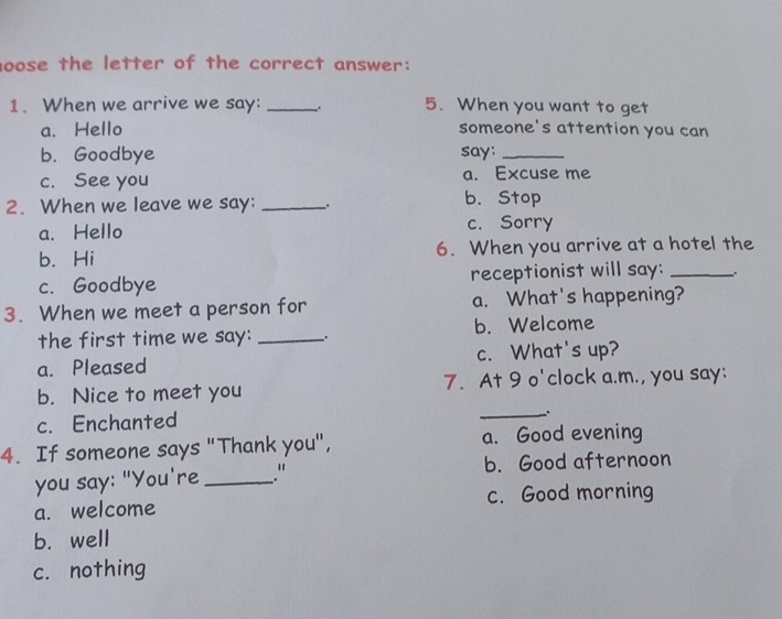 oose the letter of the correct answer:
1. When we arrive we say: _、. 5. When you want to get
a. Hello someone's attention you can
b. Goodbye say:_
c. See you a. Excuse me
2. When we leave we say: _b. Stop
a. Hello c. Sorry
b. Hi 6. When you arrive at a hotel the
c. Goodbye receptionist will say:_
3. When we meet a person for a. What's happening?
the first time we say: __. b. Welcome
a. Pleased c. What's up?
b. Nice to meet you 7. At 9 o'clock a.m., you say:
c. Enchanted
_.
4. If someone says "Thank you", a. Good evening
you say: "You're_ ." b. Good afternoon
a. welcome c. Good morning
b. well
c. nothing