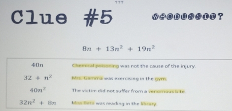 Clue #5 ?
8n+13n^2+19n^2
40n Chemical poisoning was not the cause of the injury.
32+n^2 Mrs. Gamma was exercising in the gym.
40n^2 The victim did not suffer from a venomous bite.
32n^2+8n Miss Beta was reading in the library.