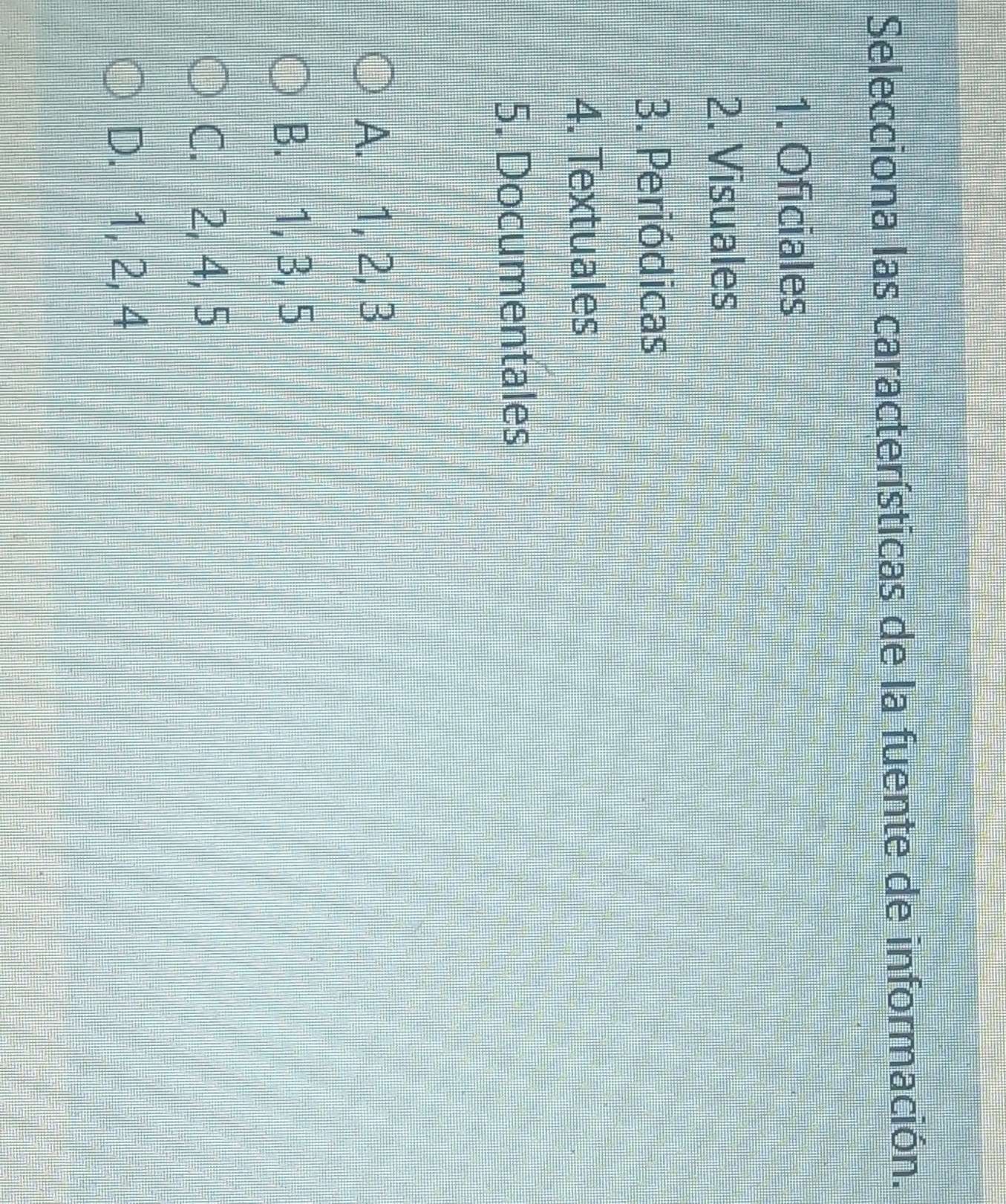 Selecciona las características de la fuente de información.
1. Oficiales
2. Visuales
3. Periódicas
4. Textuales
5. Documentales
A. 1, 2, 3
B. 1, 3, 5
C. 2, 4, 5
D. 1, 2, 4