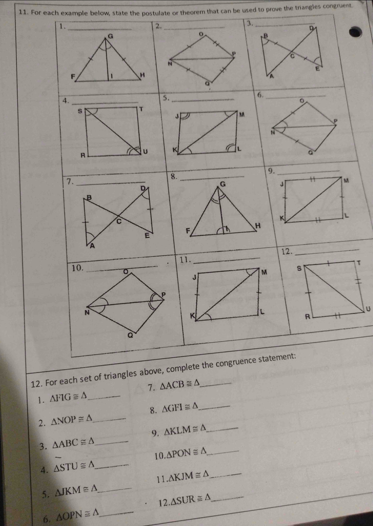 For each example below, state the postulate or theorem that can be used to prove the triangles congruent.
12. 
1. △ FIG≌ △ _
8. △ GFI≌ △ _
2. △ NOP≌ △ _
3. △ ABC≌ △ _ 9. △ KLM≌ △ _
10. △ PON≌ △ _
4. △ STU≌ △ _
5. △ JKM≌ △ _ 11.△ KJM≌ △ __
12. △ SUR≌ △
6. △ OPN≌ △ _