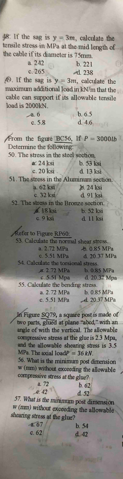 If the sag is y=3m , calculate the
tensile stress in MPa at the mid length of
the cable if its diameter is 75mm.
a. 2 42 b. 221
c. 265 d. 238
49. If the sag is y=3m , calculate the
maximum additional Ioad in kN/m that the
cable can support if its allowable tensile
load is 2000kN.
a. 6 b. 6.5
c. 5.8 d. 4.6
From the figure BC56, If P=3000lb
Determine the following:
50. The stress in the steel section.
a 24 ksi b. 53 ksi
c. 20 ksi d. 13 ksi
51. The stress in the Aluminum section.
a. 62 ksi b. 24 ksi
c. 32 ksi d. 91 ksi
52. The stress in the Bronze section.. 18 ksi b. 52 ksi
c. 9 ksi d. 11 ksi
Refer to Figure RP60:
53. Calculate the normal shear stress.
a. 2.72 MPa b. 0.85 MPa
c. 5.51 MPa d. 20.37 MPa
54. Calculate the torsional stress.
a. 2.72 MPa b. 0.85 MPa
c. 5.51 Mpa d. 20.37 Mpa
55. Calculate the bending stress.
a. 2.72 MPa b. 0.85 MPa
c. 5.51 MPa d. 20.37 MPa
In Figure SQ79, a square post is made of
two parts, glued at plane “ abcd,” with an
angle of with the vertical. The allowable
compressive stress at the glue is 2.3 Mpa,
and the allowable shearing stress is 3.5
MPa. The axial load dP=36kN. 
56. What is the minimum post dimension
W (mm) without exceeding the allowable
compressive stress at the glue?
a. 72 b. 62
e. 42 d. 52
57. What is the minimum post dimension
w (mm) without exceeding the allowable
shearing stress at the glue?
a. 67 b. 54
c. 62 d. 42