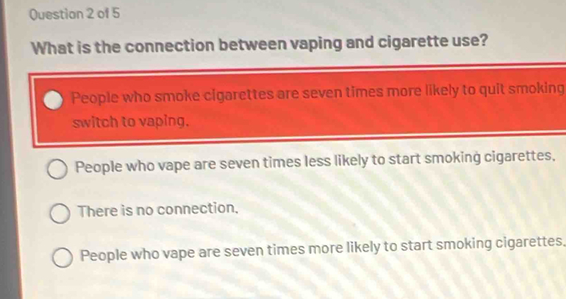 What is the connection between vaping and cigarette use?
People who smoke cigarettes are seven times more likely to quit smoking
switch to vaping.
People who vape are seven times less likely to start smoking cigarettes,
There is no connection.
People who vape are seven times more likely to start smoking cigarettes,