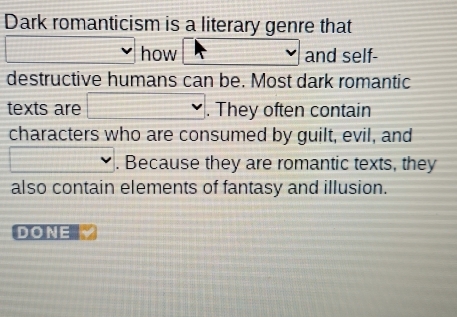 Dark romanticism is a literary genre that 
how and self- 
destructive humans can be. Most dark romantic 
texts are . They often contain 
characters who are consumed by guilt, evil, and 
. Because they are romantic texts, they 
also contain elements of fantasy and illusion. 
DONE