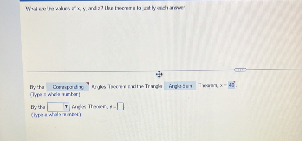 What are the values of x, y, and z? Use theorems to justify each answer.
By the Corresponding Angles Theorem and the Triangle Angle-Sum Theorem, x=40
(Type a whole number.)
By the Angles Theorem, y=□. 
(Type a whole number.)