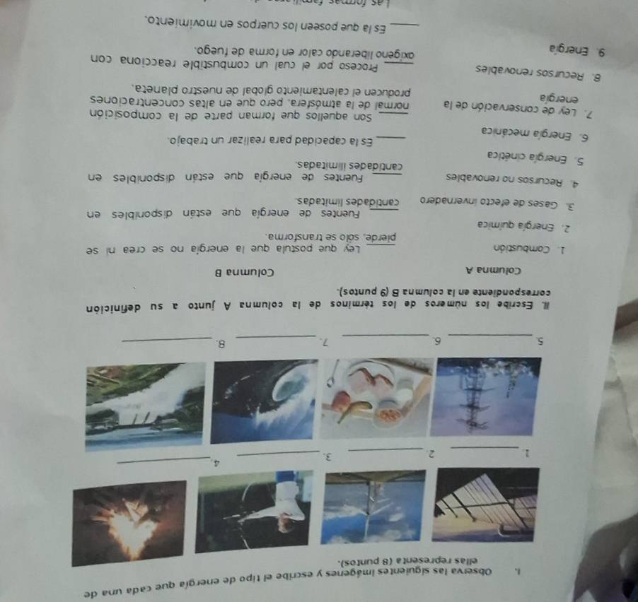 Observa las siguientes imágenes y escribe el tipo de energía que cada una de 
ellas representa (8 puntos). 
4._ 
_1 
2._ 
3._ 
5._ 
6._ 
7._ 
8._ 
II. Escribe los números de los términos de la columna A junto a su definición 
correspondiente en la columna B (9 puntos). 
Columna A Columna B 
1. Combustión _Ley que postula que la energía no se crea ni se 
pierde, sólo se transforma. 
2. Energía química 
_Fuentes de energía que están disponibles en 
3. Gases de efecto invernadero cantidades limitadas. 
4. Recursos no renovables 
_Fuentes de energía que están disponibles en 
cantidades il mitadas. 
5. Energía cinética 
_Es la capacidad para realizar un trabajo. 
6. Energía mecánica 
Son aquellos que forman parte de la composición 
7. Ley de conservación de la normal de la atmósfera, pero que en altas concentraciones 
energía producen el calentamiento global de nuestro planeta. 
8. Recursos renovables _Proceso por el cual un combustible reacciona con 
9. Energía 
oxigeno liberando calor en forma de fuego. 
_Es la que poseen los cuerpos en movimiento.