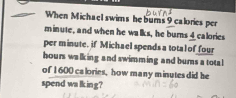 When Michael swims he burns 9 calories per
minute, and when he walks, he burns Icalories 
per minute. if Michael spends a tota l of four
hours walking and swimming and burns a total 
of 1600 calories, how many minutes did he 
spend walking?