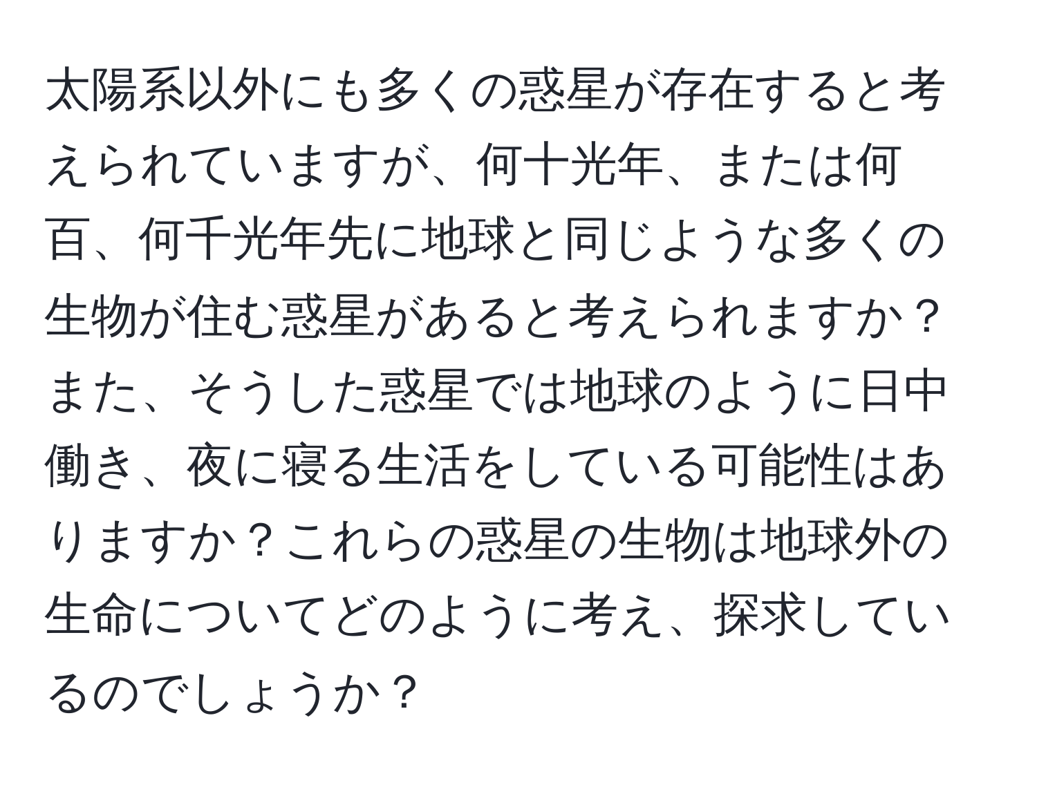 太陽系以外にも多くの惑星が存在すると考えられていますが、何十光年、または何百、何千光年先に地球と同じような多くの生物が住む惑星があると考えられますか？また、そうした惑星では地球のように日中働き、夜に寝る生活をしている可能性はありますか？これらの惑星の生物は地球外の生命についてどのように考え、探求しているのでしょうか？