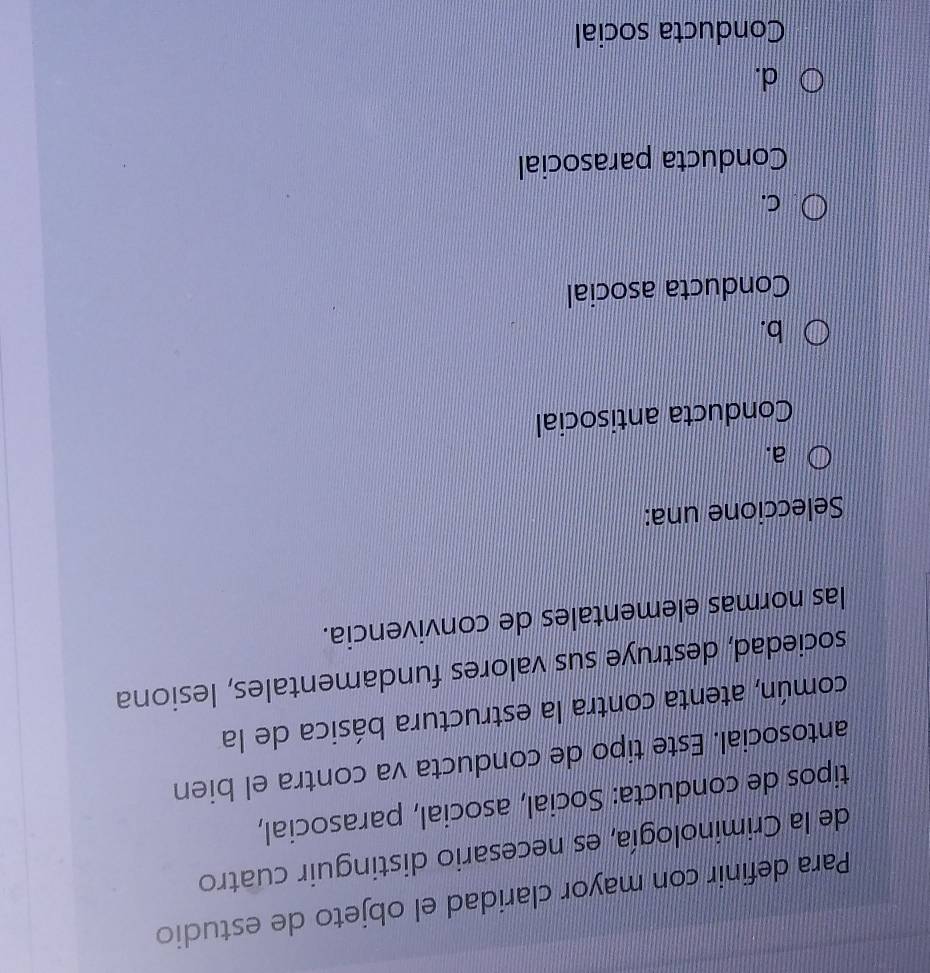 Para definir con mayor claridad el objeto de estudio
de la Criminología, es necesario distinguir cuatro
tipos de conducta: Social, asocial, parasocial,
antosocial. Este tipo de conducta va contra el bien
común, atenta contra la estructura básica de la
sociedad, destruye sus valores fundamentales, lesiona
las normas elementales de convivencia.
Seleccione una:
a.
Conducta antisocial
b.
Conducta asocial
C.
Conducta parasocial
d.
Conducta social