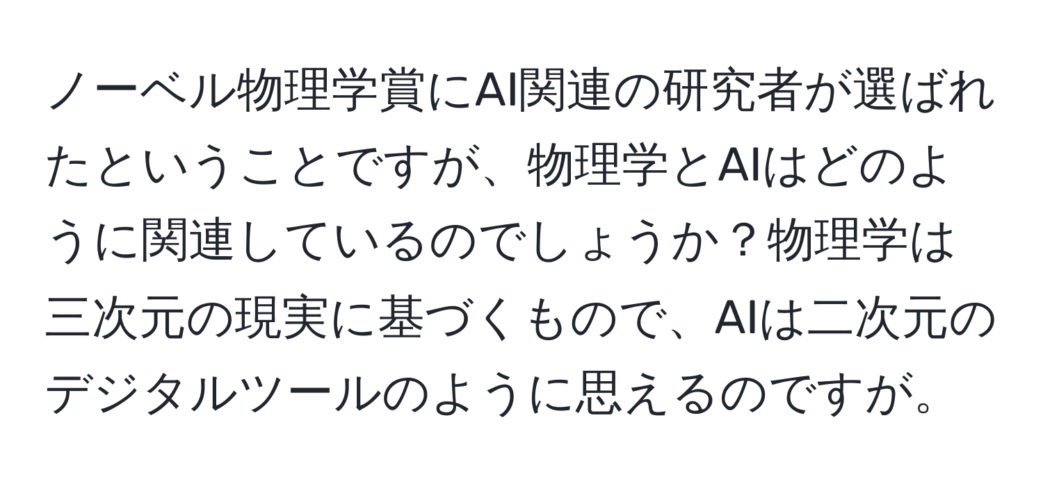 ノーベル物理学賞にAI関連の研究者が選ばれたということですが、物理学とAIはどのように関連しているのでしょうか？物理学は三次元の現実に基づくもので、AIは二次元のデジタルツールのように思えるのですが。