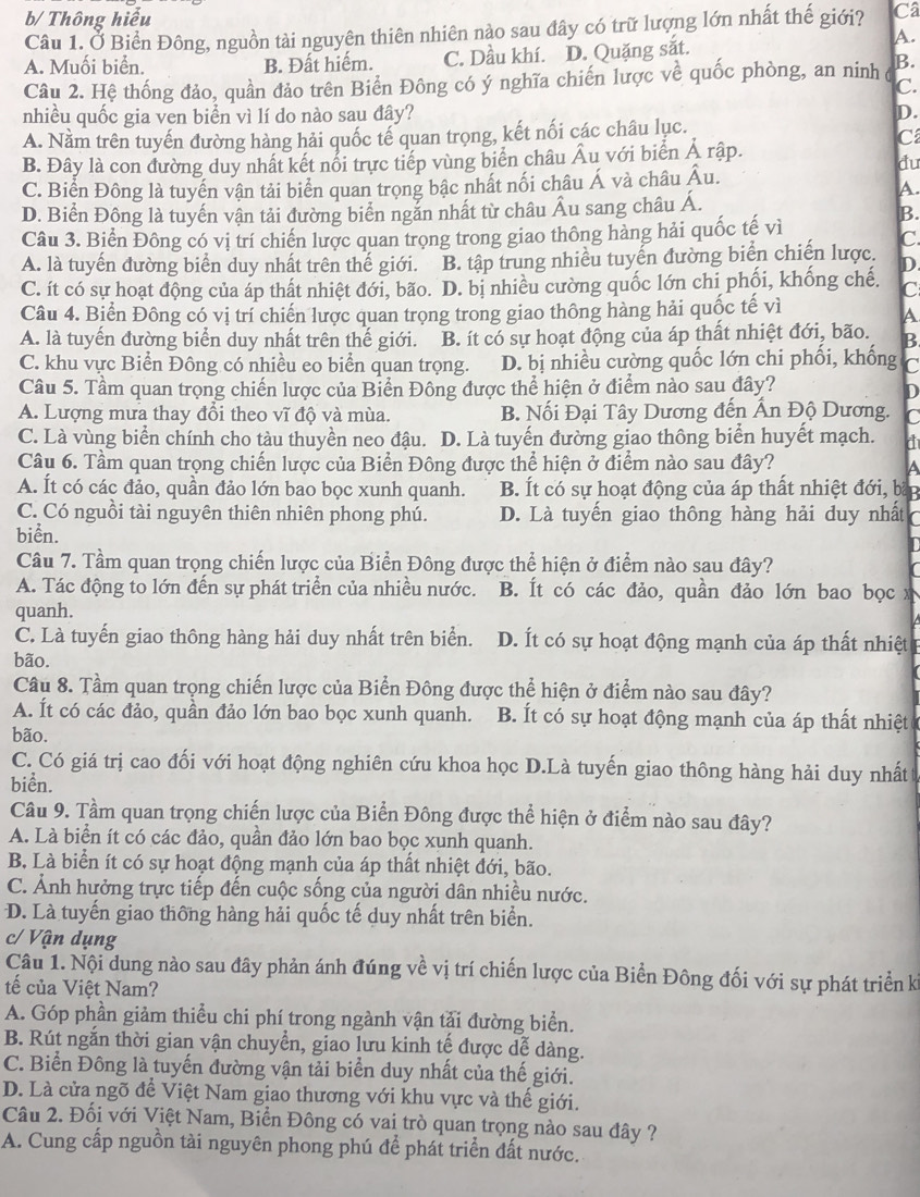 b/ Thông hiểu
Câu 1. Ở Biển Đông, nguồn tài nguyên thiên nhiên nào sau đây có trữ lượng lớn nhất thế giới? Câ
A. Muối biển. B. Đất hiếm. C. Dầu khí. D. Quặng sắt.
A.
Câu 2. Hệ thống đảo, quần đảo trên Biển Đông có ý nghĩa chiến lược về quốc phòng, an ninh B.
C.
nhiều quốc gia ven biển vì lí do nào sau đây? D.
A. Nằm trên tuyến đường hàng hải quốc tế quan trọng, kết nối các châu lục.
B. Đây là con dường duy nhất kết nổi trực tiếp vùng biển châu Âu với biển Ả rập.
C
du
C. Biển Đông là tuyển vận tải biển quan trọng bậc nhất nối châu Á và châu Âu.
A
D. Biển Đông là tuyến vận tải đường biển ngắn nhất từ châu Âu sang châu Á.
B
Câu 3. Biển Đông có vị trí chiến lược quan trọng trong giao thông hàng hải quốc tế vì
C.
A. là tuyến đường biển duy nhất trên thế giới. B. tập trung nhiều tuyến đường biển chiến lược. D
C. ít có sự hoạt động của áp thất nhiệt đới, bão..D. bị nhiều cường quốc lớn chi phối, khống chế. C
Câu 4. Biển Đông có vị trí chiến lược quan trọng trong giao thông hàng hải quốc tế vì
A
A. là tuyến đường biển duy nhất trên thế giới. B. ít có sự hoạt động của áp thất nhiệt đới, bão. B
C. khu vực Biển Đông có nhiều eo biển quan trọng. D. bị nhiều cường quốc lớn chi phối, khống C
Câu 5. Tầm quan trọng chiến lược của Biển Đông được thể hiện ở điểm nào sau đây?
D
A. Lượng mưa thay đổi theo vĩ độ và mùa. B. Nối Đại Tây Dương đến Ấn Độ Dương. C
C. Là vùng biển chính cho tàu thuyền neo đậu. D. Là tuyến đường giao thông biển huyết mạch. d
Câu 6. Tầm quan trọng chiến lược của Biển Đông được thể hiện ở điểm nào sau đây?
a
A. Ít có các đảo, quần đảo lớn bao bọc xunh quanh. B. Ít có sự hoạt động của áp thất nhiệt đới, bắp
C. Có nguồi tài nguyên thiên nhiên phong phú. D. Là tuyến giao thông hàng hải duy nhất
biển.
Câu 7. Tầm quan trọng chiến lược của Biển Đông được thể hiện ở điểm nào sau đây?
A. Tác động to lớn đến sự phát triển của nhiều nước. B. Ít có các đảo, quần đảo lớn bao bọc x
quanh.
C. Là tuyến giao thông hàng hải duy nhất trên biển. D. Ít có sự hoạt động mạnh của áp thất nhiệt
bão.
Câu 8. Tầm quan trọng chiến lược của Biển Đông được thể hiện ở điểm nào sau đây?
A. Ít có các đảo, quần đảo lớn bao bọc xunh quanh. B. Ít có sự hoạt động mạnh của áp thất nhiệt 
bão.
C. Có giá trị cao đối với hoạt động nghiên cứu khoa học D.Là tuyến giao thông hàng hải duy nhất
biển.
Câu 9. Tầm quan trọng chiến lược của Biển Đông được thể hiện ở điểm nào sau đây?
A. Là biển ít có các đảo, quần đảo lớn bao bọc xunh quanh.
B. Là biển ít có sự hoạt động mạnh của áp thất nhiệt đới, bão.
C. Ảnh hưởng trực tiếp đến cuộc sống của người dân nhiều nước.
D. Là tuyến giao thông hàng hải quốc tế duy nhất trên biển.
c/ Vận dụng
Câu 1. Nội dung nào sau đây phản ánh đúng về vị trí chiến lược của Biển Đông đối với sự phát triển ki
tế của Việt Nam?
A. Góp phần giảm thiều chi phí trong ngành vận tải đường biển.
B. Rút ngắn thời gian vận chuyển, giao lưu kinh tế được dễ dàng.
C. Biển Đông là tuyến đường vận tải biển duy nhất của thế giới.
D. Là cửa ngõ để Việt Nam giao thương với khu vực và thế giới.
Câu 2. Đối với Việt Nam, Biển Đông có vai trò quan trọng nào sau đây ?
A. Cung cấp nguồn tài nguyên phong phú để phát triển đất nước.